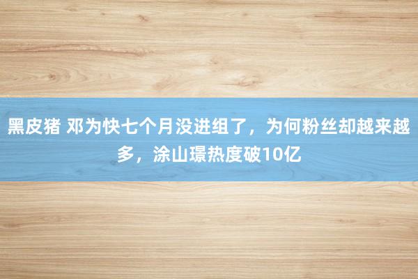 黑皮猪 邓为快七个月没进组了，为何粉丝却越来越多，涂山璟热度破10亿