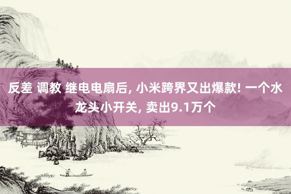 反差 调教 继电电扇后， 小米跨界又出爆款! 一个水龙头小开关， 卖出9.1万个