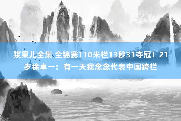 浆果儿全集 全锦赛110米栏13秒31夺冠！21岁徐卓一：有一天我念念代表中国跨栏