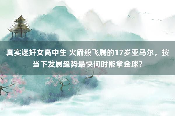 真实迷奸女高中生 火箭般飞腾的17岁亚马尔，按当下发展趋势最快何时能拿金球？