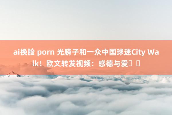 ai换脸 porn 光膀子和一众中国球迷City Walk！欧文转发视频：感德与爱❤️