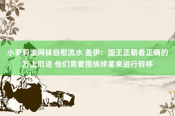 小萝莉渔网袜自慰流水 盖伊：国王正朝着正确的方上前进 他们需要围绕球星来进行转移