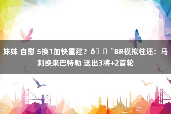 妹妹 自慰 5换1加快重建？🚨BR模拟往还：马刺换来巴特勒 送出3将+2首轮