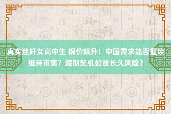 真实迷奸女高中生 铜价飙升！中国需求能否握续维持市集？短期契机如故长久风险？