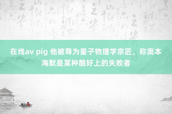 在线av pig 他被尊为量子物理学宗匠，称奥本海默是某种酷好上的失败者