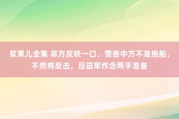 浆果儿全集 菲方反咬一口，警告中方不准拖船，不然将反击，目田军作念两手准备