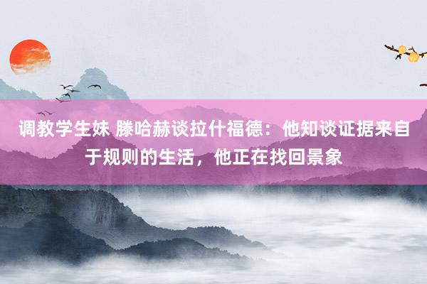 调教学生妹 滕哈赫谈拉什福德：他知谈证据来自于规则的生活，他正在找回景象