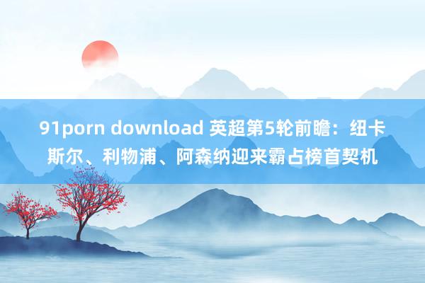 91porn download 英超第5轮前瞻：纽卡斯尔、利物浦、阿森纳迎来霸占榜首契机