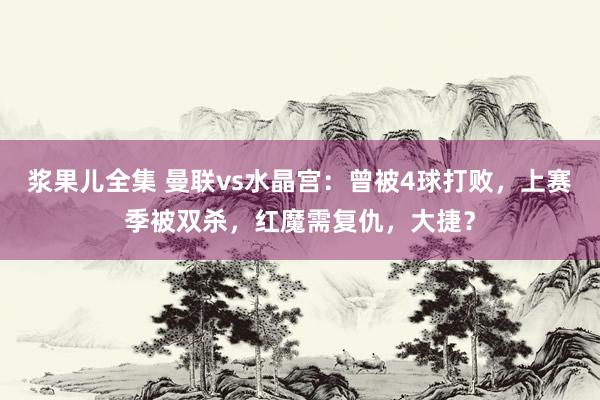 浆果儿全集 曼联vs水晶宫：曾被4球打败，上赛季被双杀，红魔需复仇，大捷？