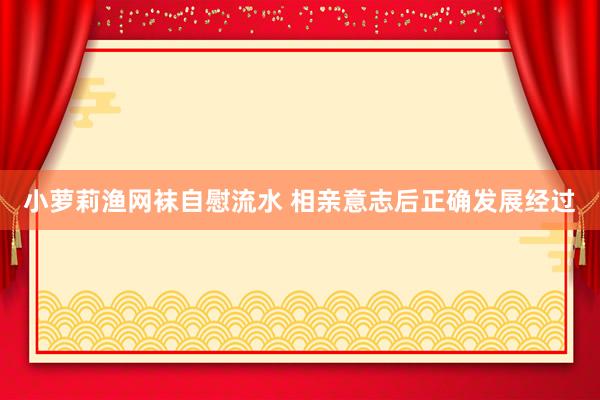 小萝莉渔网袜自慰流水 相亲意志后正确发展经过