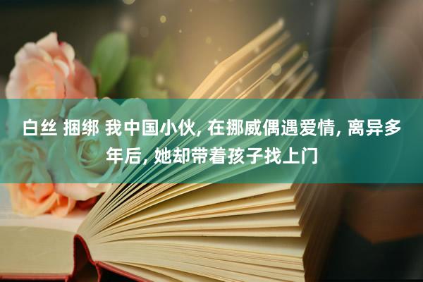 白丝 捆绑 我中国小伙， 在挪威偶遇爱情， 离异多年后， 她却带着孩子找上门