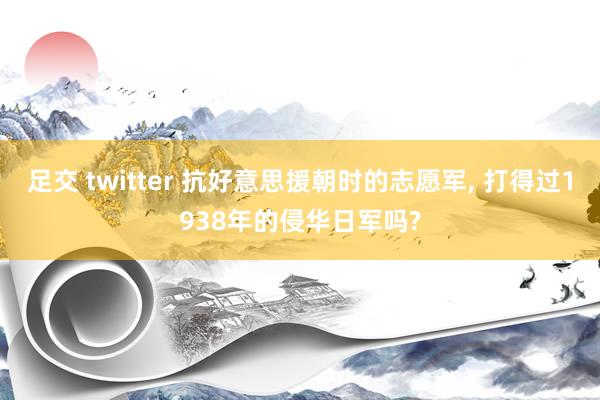 足交 twitter 抗好意思援朝时的志愿军， 打得过1938年的侵华日军吗?