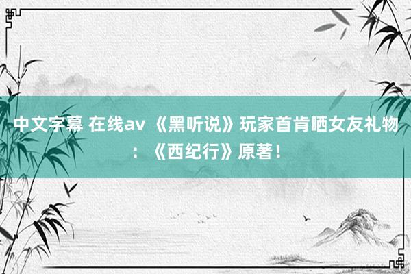 中文字幕 在线av 《黑听说》玩家首肯晒女友礼物：《西纪行》原著！