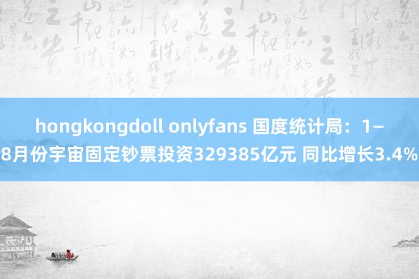 hongkongdoll onlyfans 国度统计局：1—8月份宇宙固定钞票投资329385亿元 同比增长3.4%