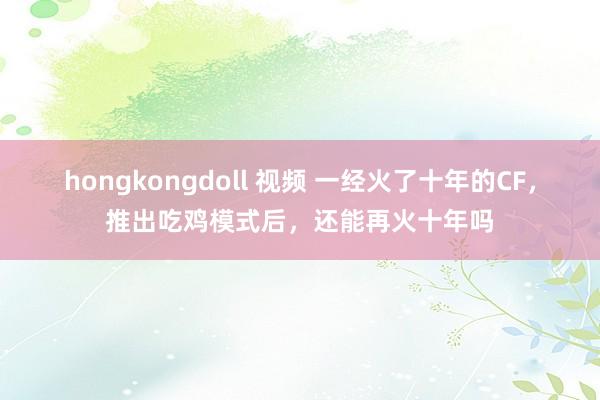 hongkongdoll 视频 一经火了十年的CF，推出吃鸡模式后，还能再火十年吗