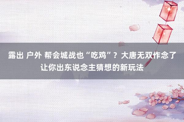 露出 户外 帮会城战也“吃鸡”？大唐无双作念了让你出东说念主猜想的新玩法