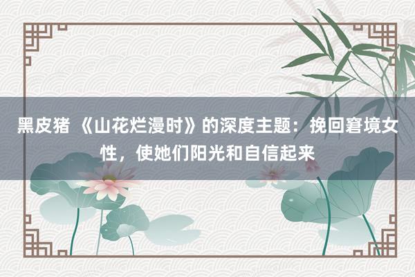 黑皮猪 《山花烂漫时》的深度主题：挽回窘境女性，使她们阳光和自信起来