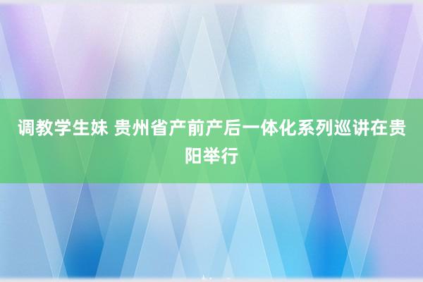 调教学生妹 贵州省产前产后一体化系列巡讲在贵阳举行