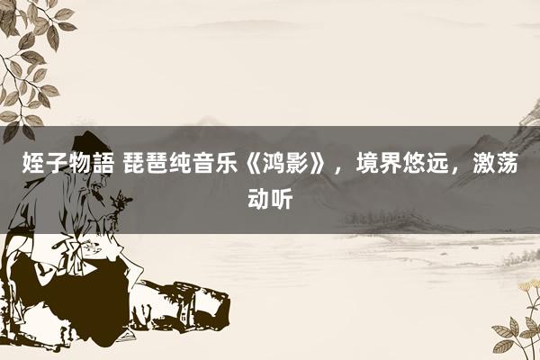 姪子物語 琵琶纯音乐《鸿影》，境界悠远，激荡动听