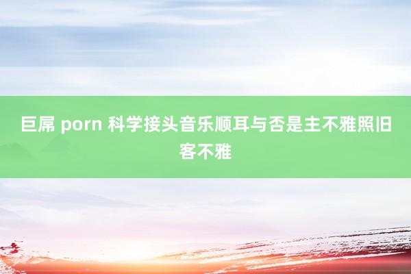 巨屌 porn 科学接头音乐顺耳与否是主不雅照旧客不雅