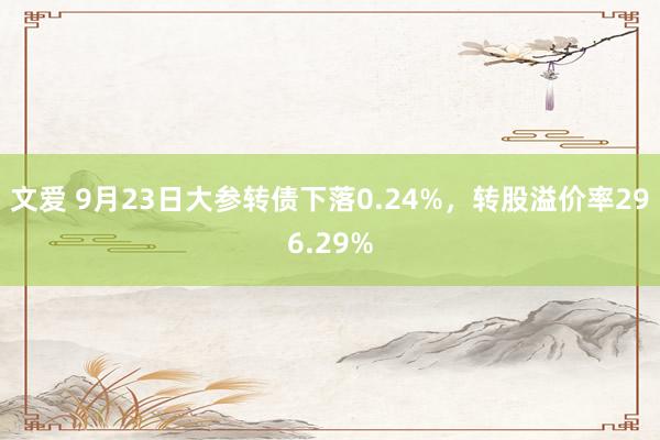 文爱 9月23日大参转债下落0.24%，转股溢价率296.29%