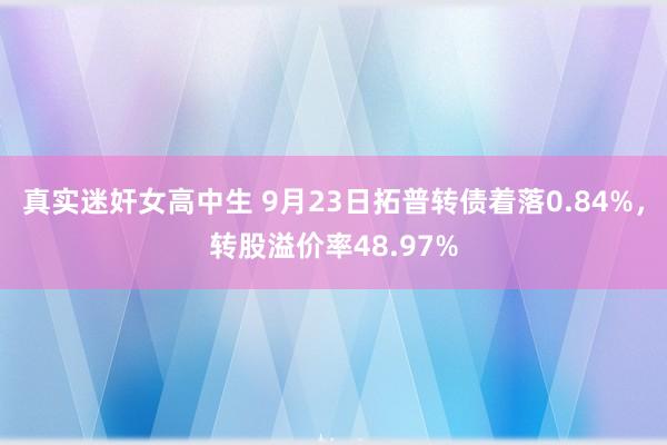 真实迷奸女高中生 9月23日拓普转债着落0.84%，转股溢价率48.97%