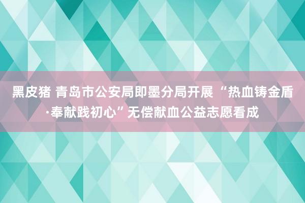 黑皮猪 青岛市公安局即墨分局开展 “热血铸金盾·奉献践初心”无偿献血公益志愿看成