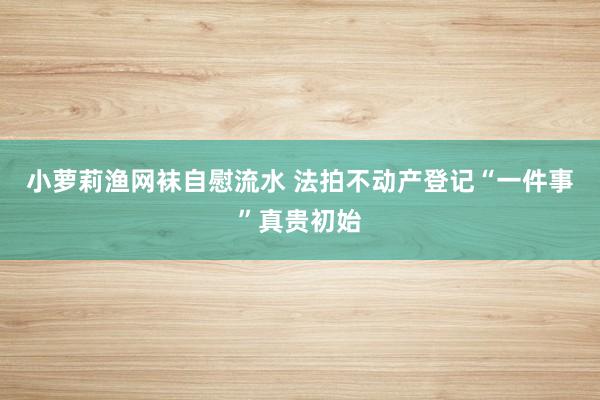 小萝莉渔网袜自慰流水 法拍不动产登记“一件事”真贵初始