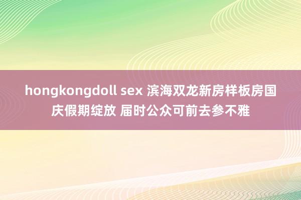 hongkongdoll sex 滨海双龙新房样板房国庆假期绽放 届时公众可前去参不雅