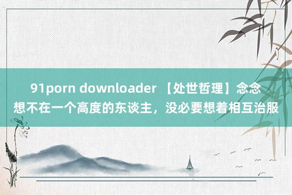 91porn downloader 【处世哲理】念念想不在一个高度的东谈主，没必要想着相互治服