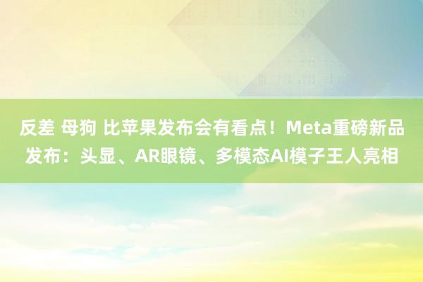 反差 母狗 比苹果发布会有看点！Meta重磅新品发布：头显、AR眼镜、多模态AI模子王人亮相