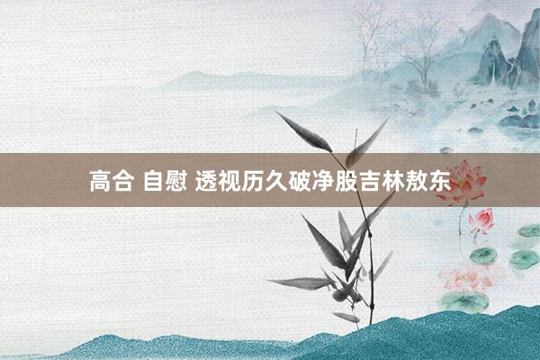 高合 自慰 透视历久破净股吉林敖东