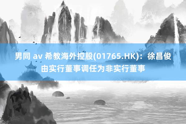 男同 av 希教海外控股(01765.HK)：徐昌俊由实行董事调任为非实行董事