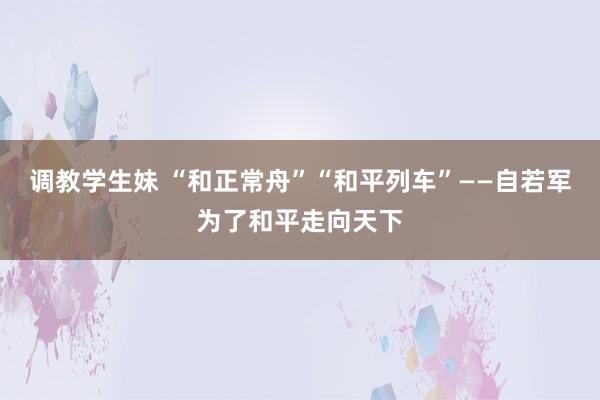 调教学生妹 “和正常舟”“和平列车”——自若军为了和平走向天下