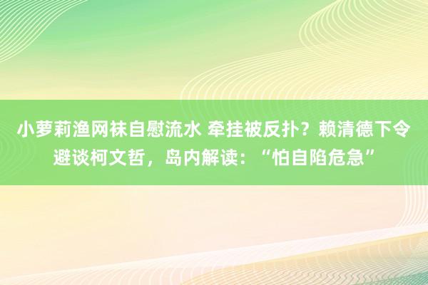 小萝莉渔网袜自慰流水 牵挂被反扑？赖清德下令避谈柯文哲，岛内解读：“怕自陷危急”