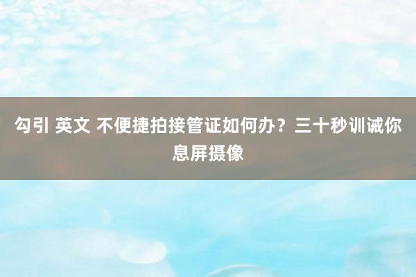 勾引 英文 不便捷拍接管证如何办？三十秒训诫你息屏摄像