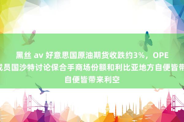 黑丝 av 好意思国原油期货收跌约3%，OPEC头号成员国沙特讨论保合手商场份额和利比亚地方自便皆带来利空