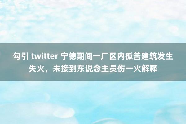 勾引 twitter 宁德期间一厂区内孤苦建筑发生失火，未接到东说念主员伤一火解释