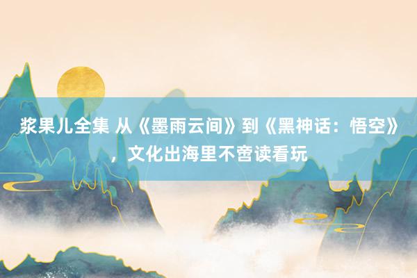 浆果儿全集 从《墨雨云间》到《黑神话：悟空》，文化出海里不啻读看玩