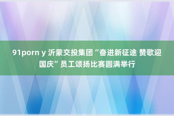 91porn y 沂蒙交投集团“奋进新征途 赞歌迎国庆”员工颂扬比赛圆满举行