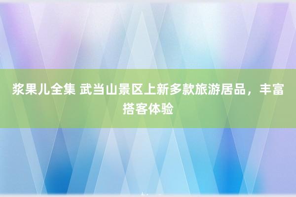 浆果儿全集 武当山景区上新多款旅游居品，丰富搭客体验