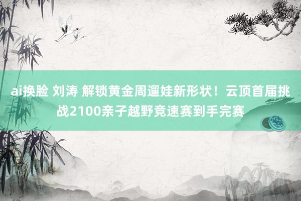 ai换脸 刘涛 解锁黄金周遛娃新形状！云顶首届挑战2100亲子越野竞速赛到手完赛