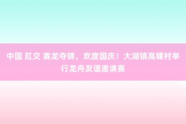 中国 肛交 赛龙夺锦，欢度国庆！大湖镇高螺村举行龙舟友谊邀请赛