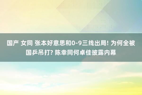 国产 女同 张本好意思和0-9三线出局! 为何全被国乒吊打? 陈幸同何卓佳披露内幕