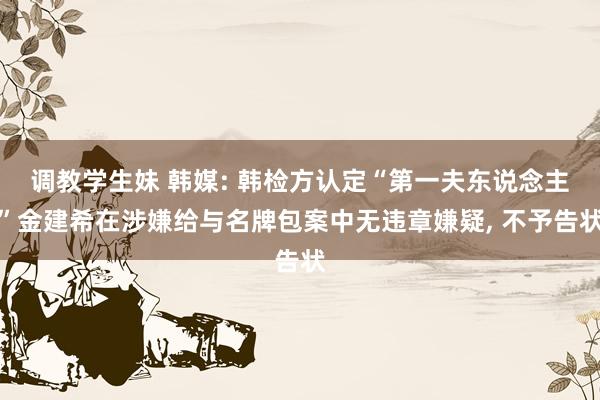 调教学生妹 韩媒: 韩检方认定“第一夫东说念主”金建希在涉嫌给与名牌包案中无违章嫌疑， 不予告状