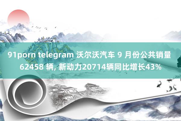 91porn telegram 沃尔沃汽车 9 月份公共销量 62458 辆， 新动力20714辆同比增长43%