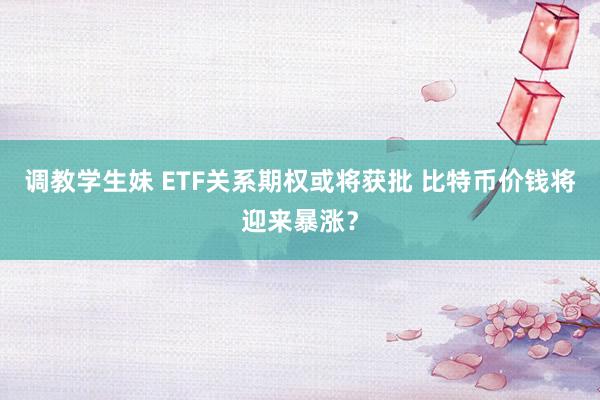 调教学生妹 ETF关系期权或将获批 比特币价钱将迎来暴涨？