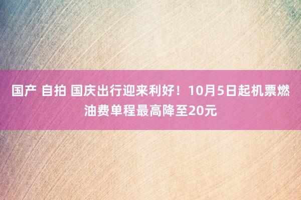 国产 自拍 国庆出行迎来利好！10月5日起机票燃油费单程最高降至20元