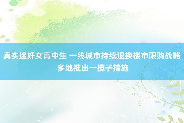 真实迷奸女高中生 一线城市持续退换楼市限购战略 多地推出一揽子措施