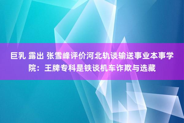 巨乳 露出 张雪峰评价河北轨谈输送事业本事学院：王牌专科是铁谈机车诈欺与选藏